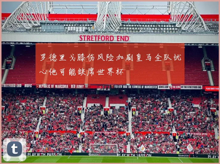 罗德里戈膝伤风险加剧皇马全队忧心他可能缺席世界杯