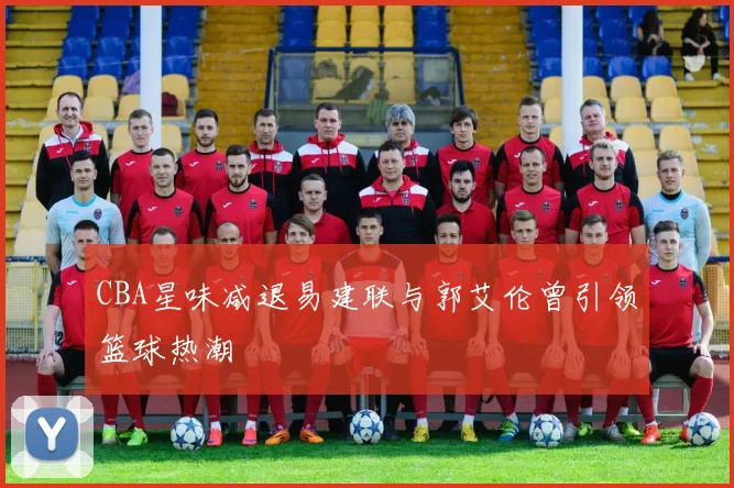 CBA星味减退易建联与郭艾伦曾引领篮球热潮