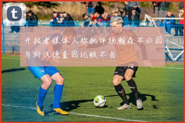 开拓者媒体人称批评杨瀚森不公因与科沃德奎因比较不当