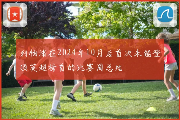 利物浦在2024年10月后首次未能登顶英超榜首的比赛周总结