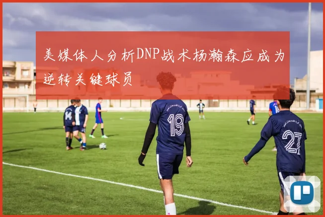 美媒体人分析DNP战术杨瀚森应成为逆转关键球员