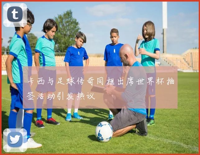 卡西与足球传奇同框出席世界杯抽签活动引发热议