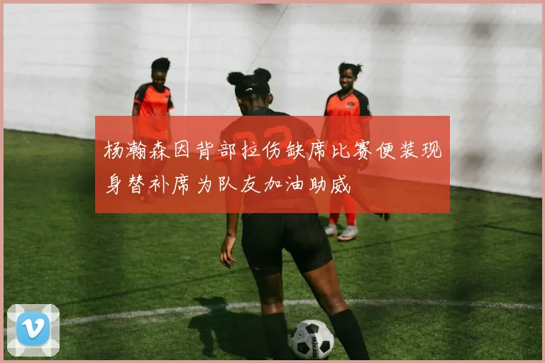 杨瀚森因背部拉伤缺席比赛便装现身替补席为队友加油助威