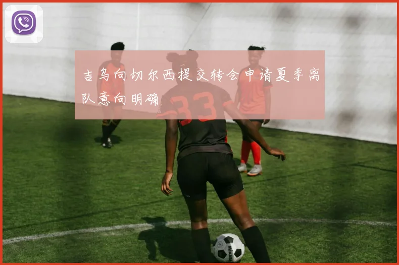 吉乌向切尔西提交转会申请夏季离队意向明确