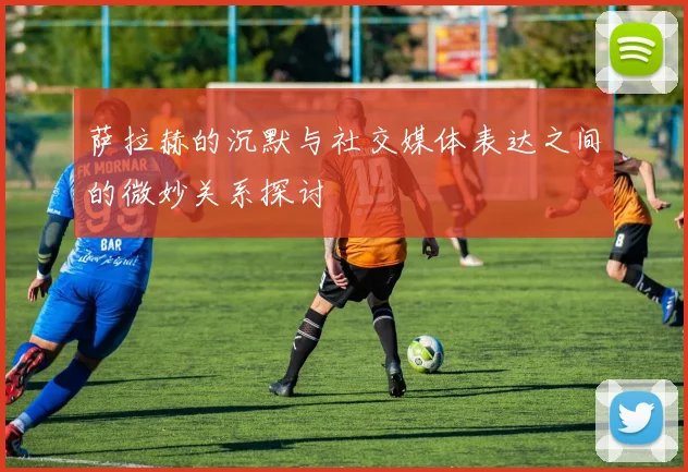 萨拉赫的沉默与社交媒体表达之间的微妙关系探讨
