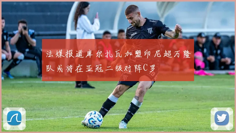 法媒报道库尔扎瓦加盟印尼超万隆队或将在亚冠二级对阵C罗