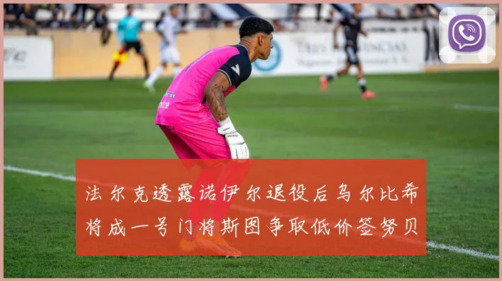 法尔克透露诺伊尔退役后乌尔比希将成一号门将斯图争取低价签努贝尔