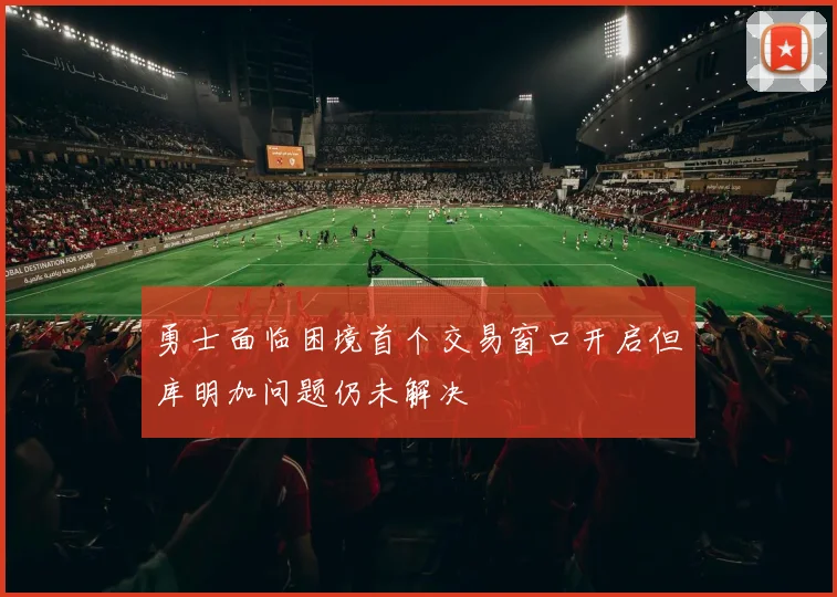 勇士面临困境首个交易窗口开启但库明加问题仍未解决