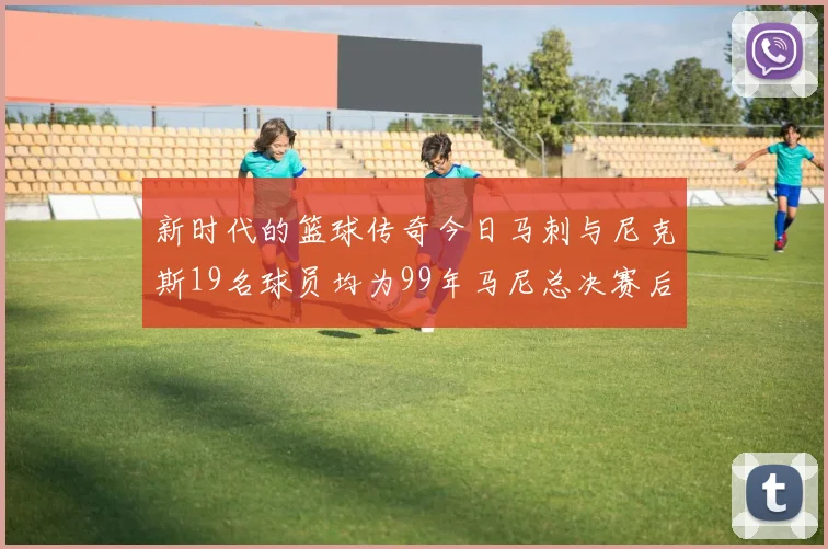 新时代的篮球传奇今日马刺与尼克斯19名球员均为99年马尼总决赛后出生