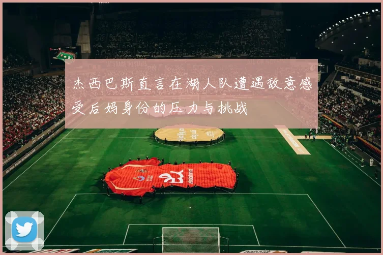 杰西巴斯直言在湖人队遭遇敌意感受后妈身份的压力与挑战