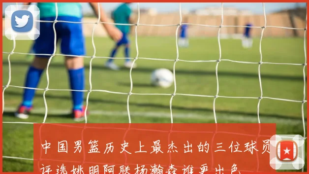 中国男篮历史上最杰出的三位球员评选姚明阿联杨瀚森谁更出色